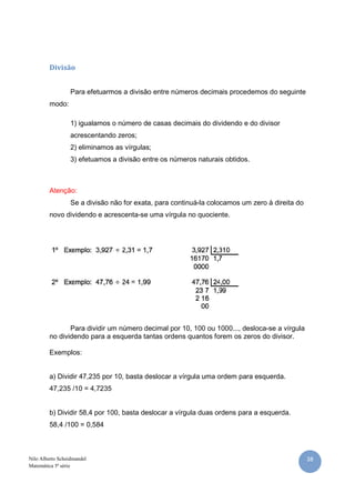 Divisão


                  Para efetuarmos a divisão entre números decimais procedemos do seguinte
         modo:

                  1) igualamos o número de casas decimais do dividendo e do divisor
                  acrescentando zeros;
                  2) eliminamos as vírgulas;
                  3) efetuamos a divisão entre os números naturais obtidos.



         Atenção:
                  Se a divisão não for exata, para continuá-la colocamos um zero à direita do
         novo dividendo e acrescenta-se uma vírgula no quociente.




                Para dividir um número decimal por 10, 100 ou 1000..., desloca-se a vírgula
         no dividendo para a esquerda tantas ordens quantos forem os zeros do divisor.

         Exemplos:


         a) Dividir 47,235 por 10, basta deslocar a vírgula uma ordem para esquerda.
         47,235 /10 = 4,7235


         b) Dividir 58,4 por 100, basta deslocar a vírgula duas ordens para a esquerda.
         58,4 /100 = 0,584



Nilo Alberto Scheidmandel                                                                       38
Matemática 5ª série
 