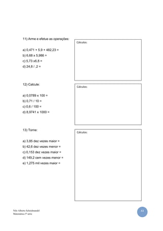 11) Arme e efetue as operações:
                                           Cálculos:

         a) 0,471 + 5,9 + 482,23 =
         b) 6,68 x 5,986 =
         c) 5,73 x6,8 =
         d) 24,8 / ,2 =




         12) Calcule:
                                           Cálculos:


         a) 0,0789 x 100 =
         b) 0,71 / 10 =
         c) 0,6 / 100 =
         d) 8,9741 x 1000 =




         13) Torne:
                                           Cálculos:


         a) 3,85 dez vezes maior =
         b) 42,6 dez vezes menor =
         c) 0,153 dez vezes maior =
         d) 149,2 cem vezes menor =
         e) 1,275 mil vezes maior =




Nilo Alberto Scheidmandel                              43
Matemática 5ª série
 