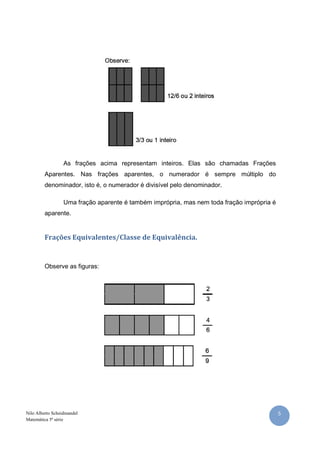 As frações acima representam inteiros. Elas são chamadas Frações
         Aparentes. Nas frações aparentes, o numerador é sempre múltiplo do
         denominador, isto é, o numerador é divisível pelo denominador.

                  Uma fração aparente é também imprópria, mas nem toda fração imprópria é
         aparente.


         Frações Equivalentes/Classe de Equivalência.


         Observe as figuras:




Nilo Alberto Scheidmandel                                                                   5
Matemática 5ª série
 