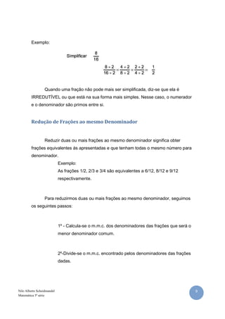 Exemplo:




                  Quando uma fração não pode mais ser simplificada, diz-se que ela é
         IRREDUTÍVEL ou que está na sua forma mais simples. Nesse caso, o numerador
         e o denominador são primos entre si.


         Redução de Frações ao mesmo Denominador


                  Reduzir duas ou mais frações ao mesmo denominador significa obter
         frações equivalentes às apresentadas e que tenham todas o mesmo número para
         denominador.
                            Exemplo:
                            As frações 1/2, 2/3 e 3/4 são equivalentes a 6/12, 8/12 e 9/12
                            respectivamente.



                  Para reduzirmos duas ou mais frações ao mesmo denominador, seguimos
         os seguintes passos:



                            1º - Calcula-se o m.m.c. dos denominadores das frações que será o
                            menor denominador comum.



                            2º-Divide-se o m.m.c. encontrado pelos denominadores das frações
                            dadas.




Nilo Alberto Scheidmandel                                                                       9
Matemática 5ª série
 