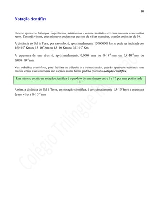 10

Notação científica


Físicos, químicos, biólogos, engenheiros, astrônomos e outros cientistas utilizam números com muitos
zeros. Como já vimos, estes números podem ser escritos de várias maneiras, usando potências de 10.

A distância do Sol à Terra, por exemplo, é, aproximadamente, 150000000 km e pode ser indicada por
150 ⋅ 106 Km ou 15 ⋅ 107 Km ou 1,5 ⋅108 Km ou 0,15 ⋅ 109 Km.

A espessura de um vírus é, aproximadamente, 0,0008 mm ou 8 ⋅10−4 mm ou 0,8 ⋅10 −3 mm ou
0,008 ⋅ 10−1 mm.

Nos trabalhos científicos, para facilitar os cálculos e a comunicação, quando aparecem números com
muitos zeros, esses números são escritos numa forma padrão chamada notação científica.

 Um número escrito na notação científica é o produto de um número entre 1 e 10 por uma potência de
                                                 10.

Assim, a distância do Sol à Terra, em notação científica, é aproximadamente 1,5 ⋅108 km e a espessura
de um vírus é 8 ⋅10−4 mm.
 