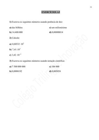 11

                                 EXERCÍCIOS A3



1) Escreva os seguintes números usando potência de dez:

a) dez bilhões                           c) um milionésimo

b) 14.400.000                            d) 0,00000014

2) Calcule:

a) 0,00532 ⋅ 105

b) 7,41 : 10 3

c) 3,42 ⋅ 10 −3

3) Escreva os seguintes números usando notação científica:

a) 7 500 000 000                         c) 106 000

b) 0,0000192                             d) 0,005024
 