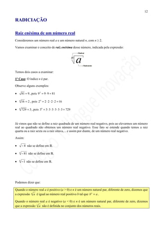 12

RADICIAÇÃO

Raiz enésima de um número real
Consideremos um número real a e um número natural n, com n ≥ 2.

Vamos examinar o conceito de raiz enésima desse número, indicada pela expressão:




Temos dois casos a examinar:

1º Caso: O índice n é par.

Observe alguns exemplos:

•       81 = 9 , pois 9 2 = 9 ⋅ 9 = 81

•   4
        16 = 2 , pois 2 4 = 2 ⋅ 2 ⋅ 2 ⋅ 2 = 16

•   6
        729 = 3 , pois 36 = 3 ⋅ 3 ⋅ 3 ⋅ 3 ⋅ 3 ⋅ 3 = 729



Já vimos que não se define a raiz quadrada de um número real negativo, pois ao elevarmos um número
real ao quadrado não obtemos um número real negativo. Esse fato se estende quando temos a raiz
quarta ou a raiz sexta ou a raiz oitava,... e assim por diante, de um número real negativo.

Assim:

•       − 4 não se define em .

•   4
        − 81 não se define em         .

•   6
        − 1 não se define em .




Podemos dizer que:

Quando o número real a é positivo (a > 0) e n é um número natural par, diferente de zero, dizemos que
a expressão n a é igual ao número real positivo b tal que b n = a .

Quando o número real a é negativo (a < 0) e n é um número natural par, diferente de zero, dizemos
que a expressão n a não é definida no conjunto dos números reais.
 
