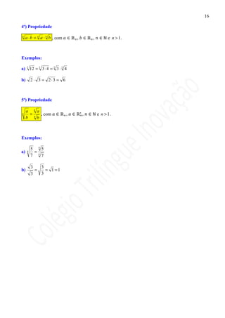 16

4ª) Propriedade

n
     a ⋅ b = n a ⋅ n b , com       ,       ,         e n > 1.



Exemplos:

a) 5 12 = 5 3 ⋅ 4 = 5 3 ⋅ 5 4

b)        2 ⋅ 3 = 2⋅3 = 6



5ª) Propriedade

     a na
n     =   , com                ,       ,       e n > 1.
     b nb



Exemplos:

          5 45
a)    4    =
          7 47

          3   3
b)          =   = 1 =1
          3   3
 