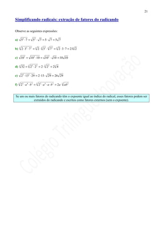 21

Simplificando radicais: extração de fatores do radicando

Observe as seguintes expressões:

a)       52 ⋅ 7 = 52 ⋅ 7 = 5 ⋅ 7 = 5 7

b)   3
         2 ⋅ 33 ⋅ 7 3 = 3 2 ⋅ 3 33 ⋅ 3 7 3 = 3 2 ⋅ 3 ⋅ 7 = 213 2

c) 103 = 10 2 ⋅ 10 = 10 2 ⋅ 10 = 10 10

d)   3
         32 = 3 23 ⋅ 2 2 = 2 ⋅ 3 2 2 = 23 4

e)       2 2 ⋅ 132 ⋅ 29 = 2 ⋅13 ⋅ 29 = 26 29

f)   3
         23 ⋅ a 4 ⋅ b 2 = 3 23 ⋅ a 3 ⋅ a ⋅ b 2 = 2a   3
                                                          ab 2


Se um ou mais fatores do radicando têm o expoente igual ao índice do radical, esses fatores podem ser
            extraídos do radicando e escritos como fatores externos (sem o expoente).
 