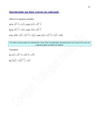 25

Introduzindo um fator externo no radicando

Observe os seguintes exemplos:

a) Se         2 2 ⋅ 3 = 2 3 , então 2 3 = 2 2 ⋅ 3

b) Se     3
              5 ⋅ 7 3 = 73 5 , então 73 5 = 3 5 ⋅ 73

c) Se     5
              64 = 5 26 = 5 25 ⋅ 2 = 25 2 , então 25 2 = 5 25 ⋅ 2 = 5 26 = 5 64


Um fator externo pode ser introduzido como fator no radicando, bastando para isso escrevê-lo com um
                                 expoente igual ao índice do radical.

Veja agora:

a) 5 3 = 52 ⋅ 3 = 25 ⋅ 3 = 75

b)   5
         x3 x = 5   3
                        x 3 ⋅ x = 15 x 4
 