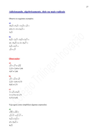 27

Adicionando, algebricamente, dois ou mais radicais

Observe os seguintes exemplos:

a)
10 3 + 5 3 − 11 3 + 3 =
(10 + 5 − 11 + 1) 3 =
5 3

b)
6 5 −2 7 −5 5 +3 7 =
(6 − 5) 5 + (−2 + 3) 7 =
1 5 +1 7 =
  5+ 7



Observações:

a)
  5 + 7 ≠ 12
2,23 + 2,64 ≠ 3,46
4,87 ≠ 3,46

b)
  5− 2 ≠ 3
2,23 − 1,41 ≠ 1,73
0,82 ≠ 1,73

c)
3+ 3 ≠ 4 3
3 + 1,73 ≠ 4 ⋅1,73
4,73 ≠ 6,92


Veja agora como simplificar algumas expressões:

a)
  50 + 18 =
  2 ⋅ 52 + 2 ⋅ 32 =
5 2 +3 2 =
(5 + 3) 2 =
8 2
 