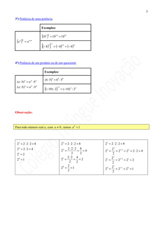 3

3ª) Potência de uma potência

                         Exemplos:

                         (10 )
                            2 5
                                     = 10 2⋅5 = 1010
 (a )
   n m
          = a n⋅m
                         [(− 8) ]3
                                      5
                                          = (− 8) = (− 8)
                                                  3⋅5        15




4ª) Potência de um produto ou de um quociente

                           Exemplos:

                           (6 ⋅ 5)8 = 68 ⋅ 58
 ( a ⋅ b) = a ⋅ b
         n      n   n


 (a : b) n = a n : b n
                           [(−10) : 2]
                                             4
                                                 = ( −10) 4 : 2 4




Observação:



Para todo número real a, com a ≠ 0 , temos a 0 = 1




 23 = 2 ⋅ 2 ⋅ 2 = 8                              23 = 2 ⋅ 2 ⋅ 2 = 8   23 = 2 ⋅ 2 ⋅ 2 = 8
 22 = 2 ⋅ 2 = 4                                       2⋅2⋅2 8              23
                                                 22 =        = =4     22 =    = 2 3−1 = 2 2 = 2 ⋅ 2 = 4
 21 = 2                                                  2    2             2
                                                      2⋅2 4                22
 20 = 1                                          21 =      = =2       21 =    = 2 2−1 = 21 = 2
                                                       2    2              2
                                                      2                    21
                                                 20 = = 1             2 =
                                                                       0
                                                                              = 21−1 = 2 0 = 1
                                                      2                     2
 