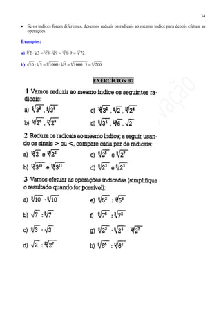 34

•    Se os índices forem diferentes, devemos reduzir os radicais ao mesmo índice para depois efetuar as
     operações.

Exemplos:

a)   4
         2 ⋅ 6 3 = 12 8 ⋅ 12 9 = 12 8 ⋅ 9 = 12 72

b) 10 : 6 5 = 6 1000 : 6 5 = 6 1000 : 5 = 6 200


                                                    EXERCÍCIOS B7
 