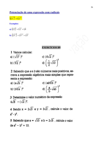 36

Potenciação de uma expressão com radicais

(a)=
n    r
         m
                     n
                         a r⋅m

Exemplos:

a)   ( 2) =
     5
             3           5
                             23 = 5 8


b)   (5)=
     7   3
                 2
                             7
                                 53⋅2 = 7 5 6




                                                EXERCÍCIOS B9
 