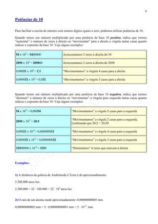 9

Potências de 10

Para facilitar a escrita de número com muitos dígitos iguais a zero, podemos utilizar potências de 10.

Quando temos um número multiplicado por uma potência de base 10 positiva, indica que iremos
“aumentar” o número de zeros à direita ou “movimentar” para a direita a vírgula tantas casas quanto
indicar o expoente da base 10. Veja alguns exemplos:

54 x 105 = 5400000                    Acrescentamos 5 zeros à direita do 54

2050 x 102 = 205000                   Acrescentamos 2 zeros à direita do 2050

0,00021 x 104 = 2,1                   “Movimentamos” a vírgula 4 casas para a direita

0,000032 x 103 = 0,032                “Movimentamos” a vírgula 3 casas para a direita



Quando temos um número multiplicado por uma potência de base 10 negativa, indica que iremos
“diminuir” o número de zeros à direita ou “movimentar” a vírgula para esquerda tantas casas quanto
indicar o expoente da base 10. Veja alguns exemplos:

54 x 10-5 = 0,00054                         “Movimentamos” a vírgula 5 casas para a esquerda

                                            “Movimentamos” a vírgula 2 casas para a esquerda.
2050 x 10-2 = 20,5
                                            Lembrando que 20,5 = 20,50

0,00021 x 10-4 = 0,000000021                “Movimentamos” a vírgula 4 casas para a esquerda

0,000032 x 10-3 = 0,000000032               “Movimentamos” a vírgula 3 casas para a esquerda

32500000 x 10-4 = 3250                      “Diminuímos” 4 zeros que estavam à direita



Exemplos:


1) A distância da galáxia de Andrômeda à Terra é de aproximadamente:

2.200.000 anos-luz.

2.200.000 = 22 ⋅ 100.000 = 22 ⋅ 105 anos-luz


2) O raio de um átomo mede aproximadamente: 0,00000000005 mm.

0,00000000005 mm = 5 ⋅ 0,00000000001 mm = 5 ⋅ 10-11 mm
 