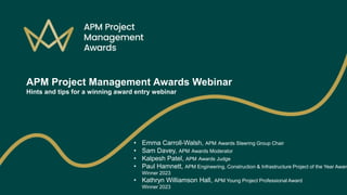 APM Project Management Awards Webinar
Hints and tips for a winning award entry webinar
• Emma Carroll-Walsh, APM Awards Steering Group Chair
• Sam Davey, APM Awards Moderator
• Kalpesh Patel, APM Awards Judge
• Paul Hamnett, APM Engineering, Construction & Infrastructure Project of the Year Award
Winner 2023
• Kathryn Williamson Hall, APM Young Project Professional Award
Winner 2023
 