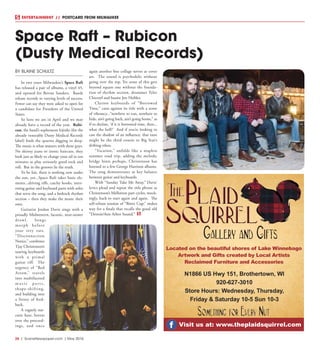 26  |  SceneNewspaper.com  | May 2016
ENTERTAINMENT // POSTCARD FROM MILWAUKEE
BY BLAINE SCHULTZ
In two years Milwaukee’s Space Raft
has released a pair of albums, a vinyl 45,
and opened for Bernie Sanders. Bands
release records to varying levels of success.
Fewer can say they were asked to open for
a candidate for President of the United
States.
So here we are in April and we may
already have a record of the year. Rubi-
con, the band’s sophomore hijinks (for the
already venerable Dusty Medical Records
label) finds the quartet digging in deep.
The music is what matters with these guys.
No skinny jeans or ironic haircuts, they
look just as likely to change your oil in ten
minutes as play seriously good rock and
roll. But in the grooves lie the truth.
To be fair, there is nothing new under
the sun, yet...Space Raft takes basic ele-
ments...driving riffs, catchy hooks, inter-
esting guitar and keyboard parts with solos
that serve the song, and a bedrock rhythm
section – then they make the music their
own.
Guitarist Jordan Davis sings with a
proudly Midwestern, laconic, near-stoner
drawl. Songs
morph before
your very ears.
“Disconnection
Notice,” combines
Tjay Christenson’s
soaring keyboards
with a primal
guitar riff. The
urgency of “Red
Arrow,” travels
into multifaceted
m u s i c p a r t s ,
shape-shifting,
and building into
a frenzy of feed-
back.
A vaguely nar-
cotic haze, hovers
over the proceed-
ings, and once
again another fine collage serves as cover
art. The sound is psychedelic without
going over the top. Yet none of this gets
beyond square one without the founda-
tion of rhythm section, drummer Tyler
Chicorel and bassist Jon Heibler.
Clarion keyboards of “Borrowed
Time,” casts against its title with a sense
of vibrancy...“nowhere to run, nowhere to
hide, ain’t going back, ain’t going home,” as
if to declare, ‘if it is borrowed time, then...
what the hell?’ And if you’re looking to
cast the shadow of an influence, that tune
might be the third cousin to Big Star’s
drifting ethos.
“Vacation,” unfolds like a mapless
summer road trip, adding the melodic
bridge hints perhaps, Christenson has
listened to a few George Harrison albums.
The song demonstrates as key balance
between guitar and keyboards.
With “Sunday Take Me Away,” Davis’
lyrics plead and repeat the title phrase as
Christenson’s Mellotron part cycles, mock-
ingly, back to start again and again. The
self-reliant tension of “Bitter Cup,” makes
way for a finale that recalls the good old
“Detroit/Ann Arbor Sound.”
Space Raft – Rubicon
(Dusty Medical Records)
Located on the beautiful shores of Lake Winnebago
Artwork and Gifts created by Local Artists
Reclaimed Furniture and Accessories
Visit us at: www.theplaidsquirrel.com
N1866 US Hwy 151, Brothertown, WI
920-627-3010
Store Hours: Wednesday, Thursday,
Friday & Saturday 10-5 Sun 10-3
 