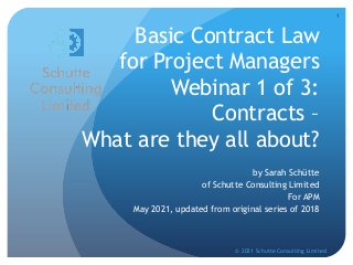 Basic Contract Law
for Project Managers
Webinar 1 of 3:
Contracts –
What are they all about?
by Sarah Schütte
of Schutte Consulting Limited
For APM
May 2021, updated from original series of 2018
© 2021 Schutte Consulting Limited
1
 
