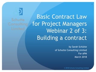 Basic Contract Law
for Project Managers
Webinar 2 of 3:
Building a contract
by Sarah Schütte
of Schutte Consulting Limited
For APM
March 2018
© 2018 Schutte Consulting Limited
1
 