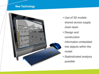 New Technology
 Use of 3D models
shared across supply
chain team
 Design and
construction
information embedded
into objects within the
model
 Sophisticated analysis
possible
 