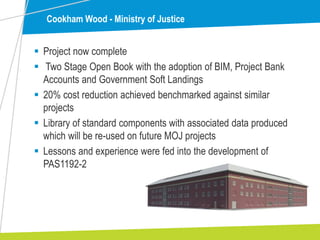 Cookham Wood - Ministry of Justice
 Project now complete
 Two Stage Open Book with the adoption of BIM, Project Bank
Accounts and Government Soft Landings
 20% cost reduction achieved benchmarked against similar
projects
 Library of standard components with associated data produced
which will be re-used on future MOJ projects
 Lessons and experience were fed into the development of
PAS1192-2
 