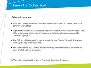 Lessons from Cookham Wood
 In order to incorporate BIM, the client requirements and processes have to be
carefully understood
 Alignment between BIM processes and wider project processes is needed. The
MOJ undertook a comprehensive review of the internal processes used to
operate it’s projects.
 The EIR should be explicit about which of the ten ‘Client’s Strategic Purposes’
the COBie* data will be used for.
 The brief and the BIM Clients Information Requirements need to be written in
plain English with no ambiguity.
Selected Lessons:
* COBie = Construction Operations Building Information Exchange
 
