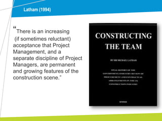 Latham (1994)
“There is an increasing
(if sometimes reluctant)
acceptance that Project
Management, and a
separate discipline of Project
Managers, are permanent
and growing features of the
construction scene.”
 