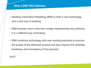  ‘Building Information Modelling (BIM) is both a new technology
and a new way of working.
 ‘BIM involves much more than simply implementing new software.
It is a different way of thinking’
 ‘BIM combines technology with new working practices to improve
the quality of the delivered product and also improve the reliability,
timeliness and consistency of the process.’
What is BIM? RICS Definition
RICS
 