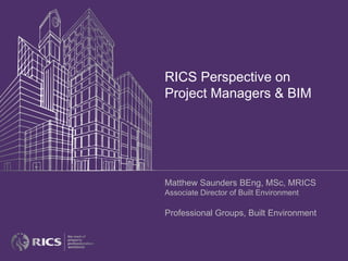 RICS Perspective on
Project Managers & BIM
Matthew Saunders BEng, MSc, MRICS
Associate Director of Built Environment
Professional Groups, Built Environment
 
