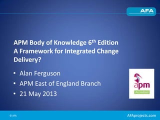 AFAprojects.com
APM Body of Knowledge 6th Edition
A Framework for Integrated Change
Delivery?
• Alan Ferguson
• APM East of England Branch
• 21 May 2013
© AFA
 