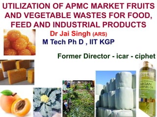 UTILIZATION OF APMC MARKET FRUITS
AND VEGETABLE WASTES FOR FOOD,
FEED AND INDUSTRIAL PRODUCTS
Dr Jai Singh (ARS)
M Tech Ph D , IIT KGP
Former Director - icar - ciphet
 