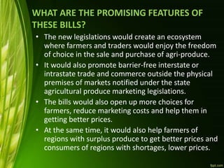 WHAT ARE THE PROMISING FEATURES OF
THESE BILLS?
• The new legislations would create an ecosystem
where farmers and traders would enjoy the freedom
of choice in the sale and purchase of agri-produce.
• It would also promote barrier-free interstate or
intrastate trade and commerce outside the physical
premises of markets notified under the state
agricultural produce marketing legislations.
• The bills would also open up more choices for
farmers, reduce marketing costs and help them in
getting better prices.
• At the same time, it would also help farmers of
regions with surplus produce to get better prices and
consumers of regions with shortages, lower prices.
 