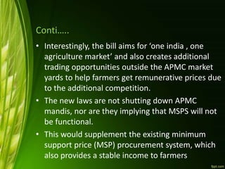 Conti…..
• Interestingly, the bill aims for ‘one india , one
agriculture market’ and also creates additional
trading opportunities outside the APMC market
yards to help farmers get remunerative prices due
to the additional competition.
• The new laws are not shutting down APMC
mandis, nor are they implying that MSPS will not
be functional.
• This would supplement the existing minimum
support price (MSP) procurement system, which
also provides a stable income to farmers
 