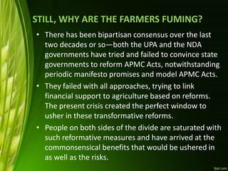 STILL, WHY ARE THE FARMERS FUMING?
• There has been bipartisan consensus over the last
two decades or so—both the UPA and the NDA
governments have tried and failed to convince state
governments to reform APMC Acts, notwithstanding
periodic manifesto promises and model APMC Acts.
• They failed with all approaches, trying to link
financial support to agriculture based on reforms.
The present crisis created the perfect window to
usher in these transformative reforms.
• People on both sides of the divide are saturated with
such reformative measures and have arrived at the
commonsensical benefits that would be ushered in
as well as the risks.
 