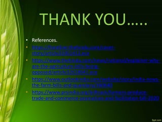 THANK YOU…..
• References.
• https://frontline.thehindu.com/cover-
story/article31951413.ece
• https://www.thehindu.com/news/national/explainer-why-
are-the-agriculture-bills-being-
opposed/article32618641.ece
• https://www.outlookindia.com/website/story/india-news-
the-farm-bills-and-quandary/360640
• https://www.prsindia.org/billtrack/farmers-produce-
trade-and-commerce-promotion-and-facilitation-bill-2020
 
