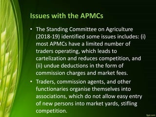 Issues with the APMCs
• The Standing Committee on Agriculture
(2018-19) identified some issues includes: (i)
most APMCs have a limited number of
traders operating, which leads to
cartelization and reduces competition, and
(ii) undue deductions in the form of
commission charges and market fees.
• Traders, commission agents, and other
functionaries organise themselves into
associations, which do not allow easy entry
of new persons into market yards, stifling
competition.
 