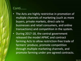 Conti…….
• The Acts are highly restrictive in promotion of
multiple channels of marketing (such as more
buyers, private markets, direct sale to
businesses and retail consumers, and online
transactions) and competition in the system.
• During 2017-18, the central government
released the model APMC and contract
farming Acts to allow restriction-free trade of
farmers’ produce, promote competition
through multiple marketing channels, and
promote farming under pre-agreed contracts.
 