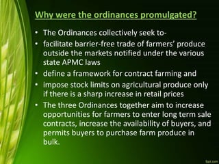 Why were the ordinances promulgated?
• The Ordinances collectively seek to-
• facilitate barrier-free trade of farmers’ produce
outside the markets notified under the various
state APMC laws
• define a framework for contract farming and
• impose stock limits on agricultural produce only
if there is a sharp increase in retail prices
• The three Ordinances together aim to increase
opportunities for farmers to enter long term sale
contracts, increase the availability of buyers, and
permits buyers to purchase farm produce in
bulk.
 
