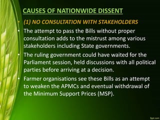 CAUSES OF NATIONWIDE DISSENT
• (1) NO CONSULTATION WITH STAKEHOLDERS
• The attempt to pass the Bills without proper
consultation adds to the mistrust among various
stakeholders including State governments.
• The ruling government could have waited for the
Parliament session, held discussions with all political
parties before arriving at a decision.
• Farmer organisations see these Bills as an attempt
to weaken the APMCs and eventual withdrawal of
the Minimum Support Prices (MSP).
 