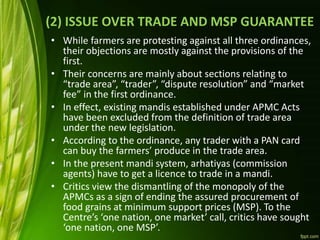 (2) ISSUE OVER TRADE AND MSP GUARANTEE
• While farmers are protesting against all three ordinances,
their objections are mostly against the provisions of the
first.
• Their concerns are mainly about sections relating to
“trade area”, “trader”, “dispute resolution” and “market
fee” in the first ordinance.
• In effect, existing mandis established under APMC Acts
have been excluded from the definition of trade area
under the new legislation.
• According to the ordinance, any trader with a PAN card
can buy the farmers’ produce in the trade area.
• In the present mandi system, arhatiyas (commission
agents) have to get a licence to trade in a mandi.
• Critics view the dismantling of the monopoly of the
APMCs as a sign of ending the assured procurement of
food grains at minimum support prices (MSP). To the
Centre’s ‘one nation, one market’ call, critics have sought
‘one nation, one MSP’.
 