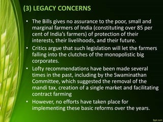 (3) LEGACY CONCERNS
• The Bills gives no assurance to the poor, small and
marginal farmers of India (constituting over 85 per
cent of India’s farmers) of protection of their
interests, their livelihoods, and their future.
• Critics argue that such legislation will let the farmers
falling into the clutches of the monopolistic big
corporates.
• Lofty recommendations have been made several
times in the past, including by the Swaminathan
Committee, which suggested the removal of the
mandi tax, creation of a single market and facilitating
contract farming
• However, no efforts have taken place for
implementing these basic reforms over the years.
 