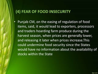(4) FEAR OF FOOD INSECURITY
• Punjab CM, on the easing of regulation of food
items, said, it would lead to exporters, processors
and traders hoarding farm produce during the
harvest season, when prices are generally lower,
and releasing it later when prices increase.This
could undermine food security since the States
would have no information about the availability of
stocks within the State
 