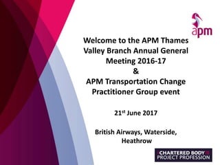 Welcome to the APM Thames
Valley Branch Annual General
Meeting 2016-17
&
APM Transportation Change
Practitioner Group event
21st June 2017
British Airways, Waterside,
Heathrow
 