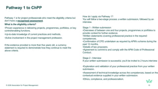 Pathway 1 is for project professionals who meet the eligibility criteria but
don’t have a recognised assessment.
What is the eligibility criteria?
•Proven experience in delivering projects, programmes, portfolios, or key
control/enabling functions.
•Up-to-date knowledge of current practices and methods.
•Active involvement in the project management profession.
If the evidence provided is more than five years old, a currency
statement is required to demonstrate how they continue to meet the
above criteria.
Pathway 1 to ChPP
© 2026 Association for Project Management 10
How do I apply via Pathway 1?
You will follow a two-stage process: a written submission, followed by an
interview.
Stage 1 - Written submission
•Overviews of between one and four projects, programmes or portfolios to
provide context for further evidence.
•Written statements covering professional practice in the required
competences.
•Confirmation of CPD undertaken as required by APM’s scheme during the
past 12 months.
•Details of two proposers.
•Agreement to commit to and comply with the APM Code of Professional
Conduct.
Stage 2 - Interview
If your written submission is successful, you’ll be invited to 2 hours interview
•Exploration and validation of your professional practice from your written
submission.
•Assessment of technical knowledge across the competences, based on the
contextual evidence supplied in your written submission.
•Ethics, compliance, and professionalism.
 