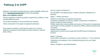 Pathway 2 is for project professionals who meet the eligibility criteria and
have a recognised assessment for technical knowledge.
What is the eligibility criteria?
•Proven experience in delivering projects, programmes, portfolios, or key
control/enabling functions.
•Up-to-date knowledge of current practices and methods.
•Active involvement in the project management profession.
If the evidence provided is more than five years old, a currency
statement is required to demonstrate how they continue to meet the
above criteria.
Pathway 2 to ChPP
© 2026 Association for Project Management 11
How do I apply via Pathway 2?
You will follow a two-stage process: a written submission, followed by an
interview.
Stage 1 - Written submission
•Evidence of achieving a recognised assessment.
•Overviews of between one and four projects, programmes or portfolios to
provide context for further evidence.
•Written statements covering professional practice in the required competences.
•Confirmation of CPD undertaken as required by APM’s scheme during the past
12 months.
•Details of two proposers.
•Agreement to commit to and comply with the APM Code of Professional
Conduct.
Stage 2 - Interview
If your written submission is successful, you’ll be invited to a 1 ½ hour interview
•Exploration and validation of your professional practice from your written
submission.
•Ethics, compliance, and professionalism.
 