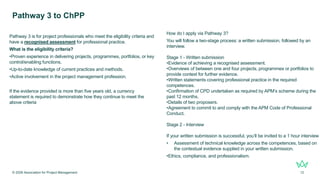Pathway 3 is for project professionals who meet the eligibility criteria and
have a recognised assessment for professional practice.
What is the eligibility criteria?
•Proven experience in delivering projects, programmes, portfolios, or key
control/enabling functions.
•Up-to-date knowledge of current practices and methods.
•Active involvement in the project management profession.
If the evidence provided is more than five years old, a currency
statement is required to demonstrate how they continue to meet the
above criteria
Pathway 3 to ChPP
© 2026 Association for Project Management 12
How do I apply via Pathway 3?
You will follow a two-stage process: a written submission, followed by an
interview.
Stage 1 - Written submission
•Evidence of achieving a recognised assessment.
•Overviews of between one and four projects, programmes or portfolios to
provide context for further evidence.
•Written statements covering professional practice in the required
competences.
•Confirmation of CPD undertaken as required by APM’s scheme during the
past 12 months.
•Details of two proposers.
•Agreement to commit to and comply with the APM Code of Professional
Conduct.
Stage 2 - Interview
If your written submission is successful, you’ll be invited to a 1 hour interview
• Assessment of technical knowledge across the competences, based on
the contextual evidence supplied in your written submission.
•Ethics, compliance, and professionalism.
 