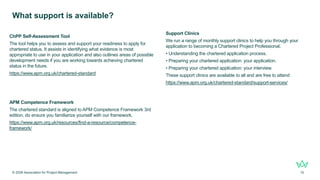 ChPP Self-Assessment Tool
The tool helps you to assess and support your readiness to apply for
chartered status. It assists in identifying what evidence is most
appropriate to use in your application and also outlines areas of possible
development needs if you are working towards achieving chartered
status in the future.
https://www.apm.org.uk/chartered-standard
APM Competence Framework
The chartered standard is aligned to APM Competence Framework 3rd
edition, do ensure you familiarize yourself with our framework.
https://www.apm.org.uk/resources/find-a-resource/competence-
framework/
What support is available?
© 2026 Association for Project Management 15
Support Clinics
We run a range of monthly support clinics to help you through your
application to becoming a Chartered Project Professional.
• Understanding the chartered application process.
• Preparing your chartered application: your application.
• Preparing your chartered application: your interview.
These support clinics are available to all and are free to attend
https://www.apm.org.uk/chartered-standard/support-services/
 