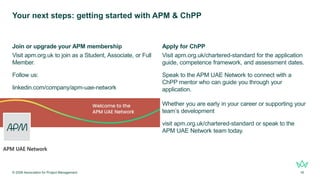 Your next steps: getting started with APM & ChPP
Join or upgrade your APM membership
Visit apm.org.uk to join as a Student, Associate, or Full
Member.
Follow us:
linkedin.com/company/apm-uae-network
Apply for ChPP
Visit apm.org.uk/chartered-standard for the application
guide, competence framework, and assessment dates.
Speak to the APM UAE Network to connect with a
ChPP mentor who can guide you through your
application.
Whether you are early in your career or supporting your
team’s development
visit apm.org.uk/chartered-standard or speak to the
APM UAE Network team today.
© 2026 Association for Project Management 16
 