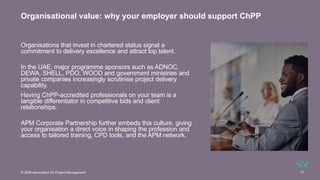 Organisations that invest in chartered status signal a
commitment to delivery excellence and attract top talent.
In the UAE, major programme sponsors such as ADNOC,
DEWA, SHELL, PDO, WOOD and government ministries and
private companies increasingly scrutinise project delivery
capability.
Having ChPP-accredited professionals on your team is a
tangible differentiator in competitive bids and client
relationships.
APM Corporate Partnership further embeds this culture, giving
your organisation a direct voice in shaping the profession and
access to tailored training, CPD tools, and the APM network.
Organisational value: why your employer should support ChPP
© 2026 Association for Project Management 17
 