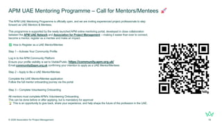APM UAE Mentoring Programme – Call for Mentors/Mentees
The APM UAE Mentoring Programme is officially open, and we are inviting experienced project professionals to step
forward as UAE Mentors & Mentees.
This programme is supported by the newly launched APM online mentoring portal, developed in close collaboration
between the APM UAE Network and Association for Project Management —making it easier than ever to connect,
become a mentor, register as a mentee and make an impact.
How to Register as a UAE Mentor/Mentee
Step 1 – Activate Your Community Profile
Log in to the APM Community Platform
Ensure your profile visibility is set to Visible/Public. https://community.apm.org.uk/
Email community@apm.org.uk confirming your intention to apply as a UAE Mentor/Mentees
Step 2 – Apply to Be a UAE Mentor/Mentee
Complete the UAE Mentor/Mentee application
Follow the full mentor onboarding journey via the portal
Step 3 – Complete Volunteering Onboarding
All mentors must complete APM’s Volunteering Onboarding
This can be done before or after applying, but is mandatory for approval
This is an opportunity to give back, share your experience, and help shape the future of the profession in the UAE.
© 2026 Association for Project Management 19
 