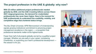 The project profession in the UAE & globally: why now?
With 25 million additional project professionals needed
globally by 2030, and the UAE investing billions across Vision
2031 mega-programmes, the demand for credentialed
professionals has never been higher. Now is the moment for
UAE professionals to understand the credibility, mobility, and
competitive edge that chartered status brings.
The Abu Dhabi University–APM Memorandum of Understanding
signals growing institutional commitment to advancing project
management excellence in the region — a recognition that
professional standards matter at the highest levels.
Fewer than half of all projects globally are led by a qualified project
manager. Whether you are early in your career, considering
Chartership, or supporting your team’s professional development —
this session is for you.
© 2026 Association for Project Management 4
 