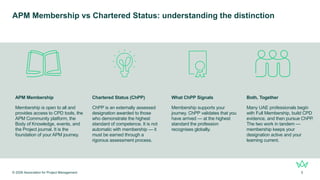 APM Membership vs Chartered Status: understanding the distinction
APM Membership
Membership is open to all and
provides access to CPD tools, the
APM Community platform, the
Body of Knowledge, events, and
the Project journal. It is the
foundation of your APM journey.
Chartered Status (ChPP)
ChPP is an externally assessed
designation awarded to those
who demonstrate the highest
standard of competence. It is not
automatic with membership — it
must be earned through a
rigorous assessment process.
What ChPP Signals
Membership supports your
journey. ChPP validates that you
have arrived — at the highest
standard the profession
recognises globally.
Both, Together
Many UAE professionals begin
with Full Membership, build CPD
evidence, and then pursue ChPP.
The two work in tandem —
membership keeps your
designation active and your
learning current.
© 2026 Association for Project Management 5
 