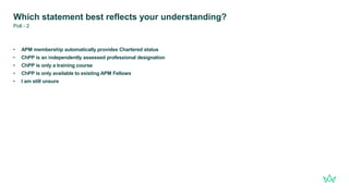 Which statement best reflects your understanding?
• APM membership automatically provides Chartered status
• ChPP is an independently assessed professional designation
• ChPP is only a training course
• ChPP is only available to existing APM Fellows
• I am still unsure
Poll - 2
 
