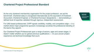 As the only chartered membership organisation for the project profession, we set the
benchmark. Chartered status is recognised internationally as the equivalent of Chartered
Accountant, Chartered Engineer, or Chartered Surveyor designations — demonstrating a
defined level of expertise validated through rigorous, independent assessment.
For UAE-based professionals, ChPP signals credibility, mobility, and competitive edge — in a
market where major programme sponsors increasingly scrutinise the professional standing of
the teams they appoint.
Our Chartered Project Professionals span a range of sectors, ages and career stages. It
doesn’t matter whether you’ve gained previous qualifications — it’s your proven project
experience and technical knowledge that count.
Chartered Project Professional Standard
© 2026 Association for Project Management 8
 